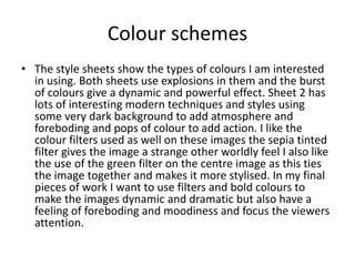 Colour schemes
• The style sheets show the types of colours I am interested
in using. Both sheets use explosions in them and the burst
of colours give a dynamic and powerful effect. Sheet 2 has
lots of interesting modern techniques and styles using
some very dark background to add atmosphere and
foreboding and pops of colour to add action. I like the
colour filters used as well on these images the sepia tinted
filter gives the image a strange other worldly feel I also like
the use of the green filter on the centre image as this ties
the image together and makes it more stylised. In my final
pieces of work I want to use filters and bold colours to
make the images dynamic and dramatic but also have a
feeling of foreboding and moodiness and focus the viewers
attention.
 