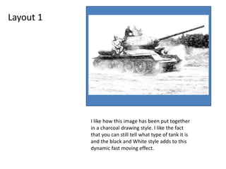 Layout 1
I like how this image has been put together
in a charcoal drawing style. I like the fact
that you can still tell what type of tank it is
and the black and White style adds to this
dynamic fast moving effect.
 