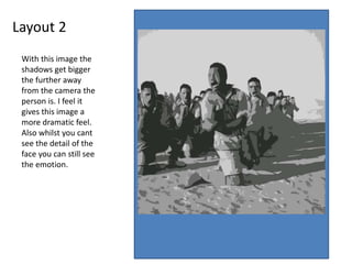 Layout 2
With this image the
shadows get bigger
the further away
from the camera the
person is. I feel it
gives this image a
more dramatic feel.
Also whilst you cant
see the detail of the
face you can still see
the emotion.
 