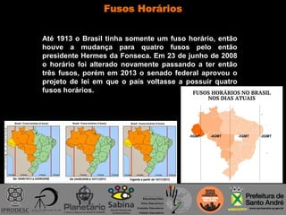 Fusos Horários
Até 1913 o Brasil tinha somente um fuso horário, então
houve a mudança para quatro fusos pelo então
presidente Hermes da Fonseca. Em 23 de junho de 2008
o horário foi alterado novamente passando a ter então
três fusos, porém em 2013 o senado federal aprovou o
projeto de lei em que o país voltasse a possuir quatro
fusos horários.
 