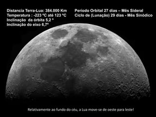 Distancia Terra-Lua: 384.000 Km
Temperatura : -223 ºC até 123 ºC
Inclinação da órbita 5,2 º
Inclinação do eixo 6,7º
Período Orbital 27 dias – Mês Sideral
Ciclo de (Lunação) 29 dias - Mês Sinódico
Relativamente ao fundo do céu, a Lua move-se de oeste para leste!
 