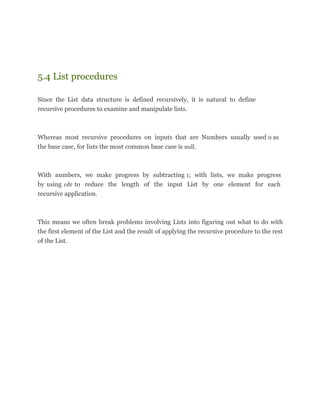 5.4 List procedures
Since the List data structure is defined recursively, it is natural to define
recursive procedures to examine and manipulate lists.
Whereas most recursive procedures on inputs that are Numbers usually used 0 as
the base case, for lists the most common base case is null.
With numbers, we make progress by subtracting 1; with lists, we make progress
by using cdr to reduce the length of the input List by one element for each
recursive application.
This means we often break problems involving Lists into figuring out what to do with
the first element of the List and the result of applying the recursive procedure to the rest
of the List.