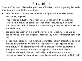 Preamble
There are Two main Classical Approaches of Muslim Usulists regarding the mode
of writing of Usul al-Fiqh among them:
 The Theoretical or inductive (theoretical) Approach & The Deductive
(traditional) Approach .
 Theoretical or inductive Approach refers to Tariqah Al-Mutakallimiin,
Tariqah Al-Jumhur and Tariiqah al-Shafieyyah followed by majority of
Muslim Usulists from different mazahib including Shafie, Maliki, Hambali and
Mutakalimuun.
 Deductive approach on the other hand refers to Tariqah Al-Hanafiyyah or
also known as tariqah al- Fuqahaa’ followed by jurists from Hanafi school of
law.
 In Inductive approach: The theory is formulated in Main theoretical doctrine
prior to its application on various issues (furu’) of Fiqh. Application to
various furu’ of fiqh later on provide them answer to what extent these
principles are relevant and could be applied in those furu’ of Fiqh.
Therefore, these principles of Usul al-Fiqh are independent without
expounded in conjunction with necessarily attempting to relate to Fiqh itself.
 