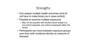 Strengths
• Can assess multiple health outcomes (and do
not have to make binary as in case-control)
• Possible to examine multiple exposures
– May not be possible with double-cohort design (i.e.,
one cohort exposed, one cohort unexposed within the
study)
• Participants can move between exposure groups
over time (with incidence density as measure of
disease)
 