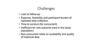 Challenges
• Loss to follow-up
• Expense, feasibility and participant burden of
repeated data collection
• Time to conduct (for concurrent)
• Inefficient for rare outcome (rare in the study
population)
• Non-concurrent relies on availability and quality
of historical data
 
