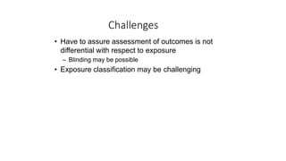 Challenges
• Have to assure assessment of outcomes is not
differential with respect to exposure
– Blinding may be possible
• Exposure classification may be challenging
 