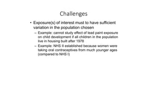 Challenges
• Exposure(s) of interest must to have sufficient
variation in the population chosen
– Example: cannot study effect of lead paint exposure
on child development if all children in the population
live in housing built after 1978
– Example: NHS II established because women were
taking oral contraceptives from much younger ages
(compared to NHS I)
 