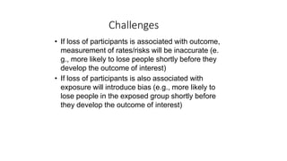 Challenges
• If loss of participants is associated with outcome,
measurement of rates/risks will be inaccurate (e.
g., more likely to lose people shortly before they
develop the outcome of interest)
• If loss of participants is also associated with
exposure will introduce bias (e.g., more likely to
lose people in the exposed group shortly before
they develop the outcome of interest)
 