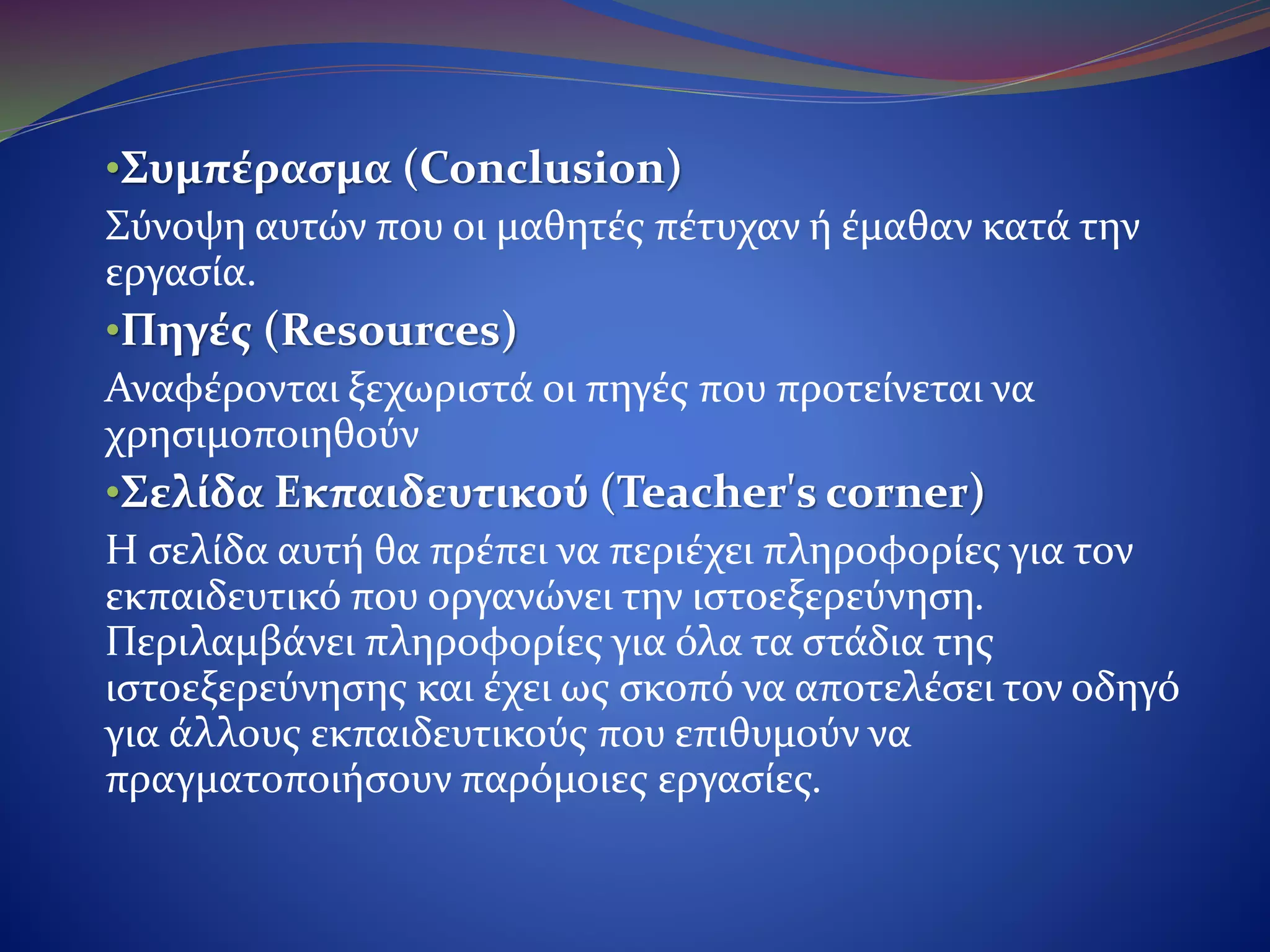 •Συμπέρασμα (Conclusion)
Σύνοψη αυτών που οι μαθητές πέτυχαν ή έμαθαν κατά την
εργασία.
•Πηγές (Resources)
Αναφέρονται ξεχωριστά οι πηγές που προτείνεται να
χρησιμοποιηθούν.
•Σελίδα Εκπαιδευτικού (Teacher's corner)
Η σελίδα αυτή θα πρέπει να περιέχει πληροφορίες για τον
εκπαιδευτικό που οργανώνει την ιστοεξερεύνηση. Περιλαμβάνει
πληροφορίες για όλα τα στάδια της ιστοεξερεύνησης και έχει ως
σκοπό να αποτελέσει τον οδηγό για άλλους εκπαιδευτικούς που
επιθυμούν να πραγματοποιήσουν παρόμοιες εργασίες.
 