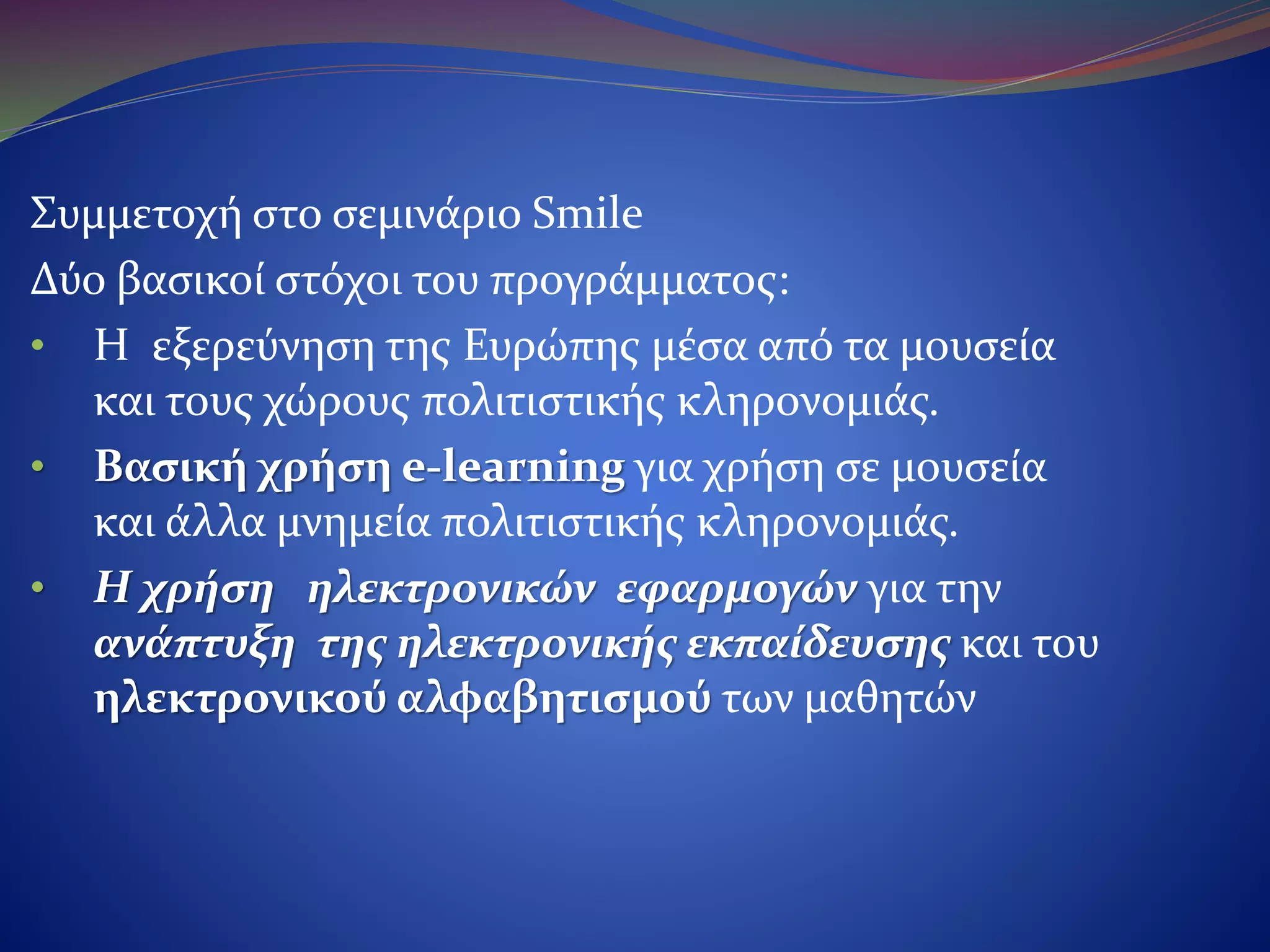 Συμμετοχή στο σεμινάριο Smile
Δύο βασικοί στόχοι του προγράμματος:
•H εξερεύνηση της Ευρώπης μέσα από τα μουσεία
και τους χώρους πολιτιστικής κληρονομιάς.
•Βασική χρήση e-learning για χρήση σε μουσεία
και άλλα μνημεία πολιτιστικής κληρονομιάς.
•Η χρήση ηλεκτρονικών εφαρμογών για την
ανάπτυξη της ηλεκτρονικής εκπαίδευσης και
του ηλεκτρονικού αλφαβητισμού των μαθητών.
 