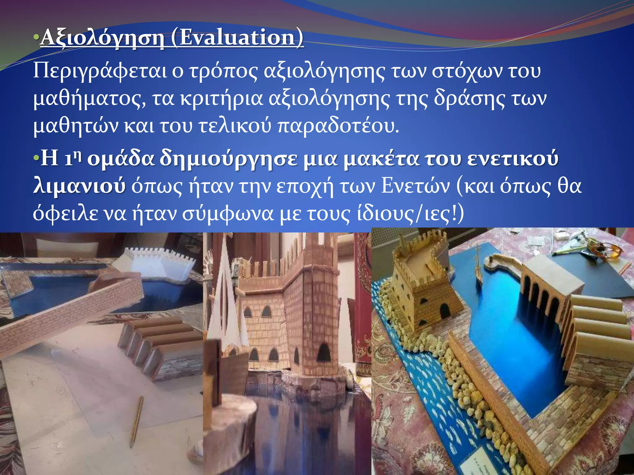 •Αξιολόγηση (Evaluation)
Περιγράφεται ο τρόπος αξιολόγησης των στόχων του
μαθήματος, τα κριτήρια αξιολόγησης της δράσης των μαθητών
και του τελικού παραδοτέου.
•Η 1η ομάδα δημιούργησε μια μακέτα του ενετικού
λιμανιού όπως ήταν την εποχή των Ενετών (και όπως θα
όφειλε να ήταν σύμφωνα με τους ίδιους/ιες!)
 