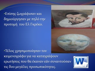 •Επίσης ζωγράφισε και
Δημιούργησε με πηλό την
προτομή του Ελ Γκρέκο.
•Τέλος χρησιμοποίησε τον
κειμενογράφο για να καταγράψει
ερωτήσεις που θα έκαναν τα μέλη της εάν
συναντούσαν τις δυο μεγάλες προσωπικότητες.
 