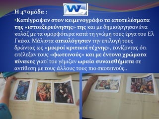 Η 4η ομάδα :
•Κατέγραψε στον κειμενογράφο τα αποτελέσματα της
«ιστοεξερεύνησης» και μετά δημιούργησε ένα κολάζ με τα
ομορφότερα κατά τη γνώμη των μελών της έργα του Ελ
Γκέκο. Μάλιστα τα μέλη της αιτιολόγησαν την επιλογή
τους δρώντας ως «μικροί κριτικοί τέχνης», τονίζοντας ότι
επέλεξαν τους «φωτεινούς» και με έντονα χρώματα
πίνακες γιατί τους γέμιζαν ωραία συναισθήματα σε
αντίθεση με τους άλλους τους πιο σκοτεινούς..
 