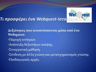 Δεξιότητες που αναπτύσσονται μέσα από ένα Webquest:
•Παροχή κινήτρων.
•Ανάπτυξη δεξιοτήτων σκέψης.
•Συνεργατική μάθηση.
•Σύνδεση με άλλη γνώση και μετασχηματισμός γνώσης.
•Παιδαγωγικές αρχές.
 