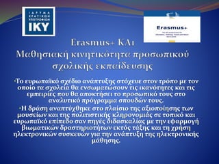 •Το ευρωπαϊκό σχέδιο ανάπτυξης στόχευε στον τρόπο με τον
οποίο τα σχολεία θα ενσωματώσουν τις ικανότητες και τις
εμπειρίες που θα αποκτήσει το προσωπικό τους στο
αναλυτικό πρόγραμμα σπουδών τους.
•Η δράση αναπτύχθηκε στο πλαίσιο της αξιοποίησης των
μουσείων και της πολιτιστικής κληρονομιάς σε τοπικό και
ευρωπαϊκό επίπεδο σαν πηγές διδασκαλίας με την εφαρμογή
βιωματικών δραστηριοτήτων εκτός τάξης και τη χρήση
ηλεκτρονικών συσκευών για την ανάπτυξη της ηλεκτρονικής
μάθησης.
 