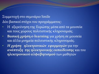 Συμμετοχή στο σεμινάριο Smile
Δύο βασικοί στόχοι του προγράμματος:
•H εξερεύνηση της Ευρώπης μέσα από τα μουσεία
και τους χώρους πολιτιστικής κληρονομιάς.
•Βασική χρήση e-learning για χρήση σε μουσεία
και άλλα μνημεία πολιτιστικής κληρονομιάς.
•Η χρήση ηλεκτρονικών εφαρμογών για την
ανάπτυξη της ηλεκτρονικής εκπαίδευσης και
του ηλεκτρονικού αλφαβητισμού των μαθητών.
 