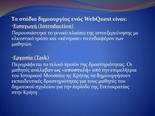 Τα στάδια δημιουργίας ενός WebQuest είναι:
•Εισαγωγή (Introduction)
Παρουσιάστηκε το γενικό πλαίσιο της ιστοεξερεύνησης με
ελκυστικό τρόπο και «κέντρισε» το ενδιαφέρον των μαθητών.
•Εργασία (Task)
Περιγράφεται το τελικό προϊόν της δραστηριότητας. Οι
μαθητές ανάλαβαν ως «αποστολή» από την επιμελήτρια του
Ιστορικού Μουσείου ης Κρήτης να δημιουργήσουν
εκπαιδευτικές δραστηριότητες για τους μαθητές του δημοτικού
σχολείου για την περίοδο της Ενετοκρατίας στην Κρήτη
 