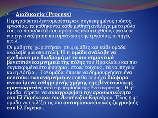 • Διαδικασία (Process)
Περιγράφεται λεπτομερέστερα ο συγκεκριμένος τρόπος εργασίας, τα
καθήκοντα κάθε μαθητή ανάλογα με το ρόλο του, τα παραδοτέα που
πρέπει να αναπτυχθούν, εργαλεία για την αναζήτηση και οργάνωση
της εργασίας, οι πηγές κ.τ.λ.
Οι μαθητές χωριστήκαν σε 4 ομάδες και κάθε ομάδα ανάλαβε μια
αποστολή. Η 1η ομάδα ανάλαβε να σχεδιάσει μια διαδρομή με τα
πιο σημαντικά βενετσιάνικα μνημεία της πόλης του Ηρακλείου
και πιο συγκεκριμένα το φρούριο του Κούλε , τα τείχη , τα ναυπηγεία
(νεώρια) και τη Λότζια . Η 2η ομάδα έπρεπε να δημιουργήσει ένα
σεντούκι των αναμνήσεων που θα περιέχει διάφορα αντικείμενα
καθημερινής χρήσης της βενετσιάνικης αριστοκρατίας από την
περίοδο της Ενετοκρατίας . Η 3η ομάδα έπρεπε να σκιαγραφήσει
την προσωπικότητα του Ελ Γκρέκο και του Βιτσέντζου Κορνάρου.
Τέλος η 4η ομάδα να επιλέξει τις πιο αντιπροσωπευτικές ζωγραφιές
του Ελ Γκρέκο .
 