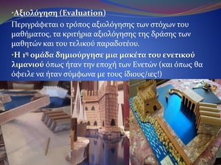 •Αξιολόγηση (Evaluation)
Περιγράφεται ο τρόπος αξιολόγησης των στόχων του
μαθήματος, τα κριτήρια αξιολόγησης της δράσης των μαθητών
και του τελικού παραδοτέου.
•Η 1η ομάδα δημιούργησε μια μακέτα του ενετικού
λιμανιού όπως ήταν την εποχή των Ενετών (και όπως θα
όφειλε να ήταν σύμφωνα με τους ίδιους/ιες!)
 