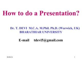 06/06/16 1
How to do a Presentation?
Dr. T. DEVI M.C.A. M.Phil. Ph.D. (Warwick, UK)
BHARATHIAR UNIVERSITY
E-mail tdevi5@gmail.com
 
