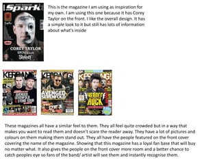 This is the magazine I am using as inspiration for
my own. I am using this one because it has Corey
Taylor on the front. I like the overall design. It has
a simple look to it but still has lots of information
about what's inside
These magazines all have a similar feel to them. They all feel quite crowded but in a way that
makes you want to read them and doesn’t scare the reader away. They have a lot of pictures and
colours on them making them stand out. They all have the people featured on the front cover
covering the name of the magazine. Showing that this magazine has a loyal fan base that will buy
no matter what. It also gives the people on the front cover more room and a better chance to
catch peoples eye so fans of the band/ artist will see them and instantly recognise them.
 