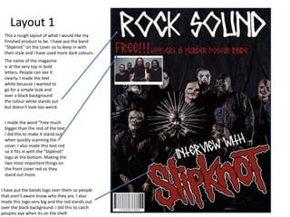 Layout 1
This a rough layout of what I would like my
finished product to be. I have put the band
“Slipknot” on the cover so to keep in with
their style and I have used more dark colours.
I have put the bands logo over them so people
that aren’t aware know who they are. I also
made this logo very big and the red stands out
over the black background. I did this to catch
peoples eye when its on the shelf.
The name of the magazine
is at the very top in bold
letters. People can see it
clearly. I made the text
white because I wanted to
go for a simple look and
over a black background
the colour white stands out
but doesn’t look too weird.
I made the word “Free much
bigger than the rest of the text.
I did this to make it stand out
when quickly scanning the
cover. I also made this text red
so it fits in with the “Slipknot”
logo at the bottom. Making the
two most important things on
the front cover red so they
stand out more.
 