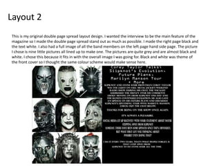 Layout 2
This is my original double page spread layout design. I wanted the interview to be the main feature of the
magazine so I made the double page spread stand out as much as possible. I made the right page black and
the text white. I also had a full image of all the band members on the left page hand side page. The picture
I chose is nine little pictures all lined up to make one. The pictures are quite grey and are almost black and
white. I chose this because it fits in with the overall image I was going for. Black and white was theme of
the front cover so I thought the same colour scheme would make sense here.
 