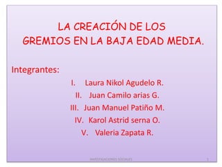 LA CREACIÓN DE LOS
GREMIOS EN LA BAJA EDAD MEDIA.
Integrantes:
I. Laura Nikol Agudelo R.
II. Juan Camilo arias G.
III. Juan Manuel Patiño M.
IV. Karol Astrid serna O.
V. Valeria Zapata R.
1INVESTIGACIONES SOCIALES
 