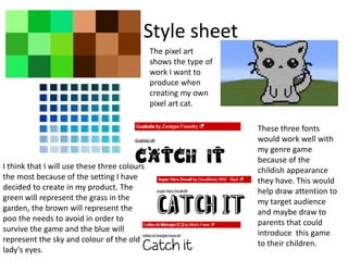 Style sheet
I think that I will use these three colours
the most because of the setting I have
decided to create in my product. The
green will represent the grass in the
garden, the brown will represent the
poo the needs to avoid in order to
survive the game and the blue will
represent the sky and colour of the old
lady's eyes.
The pixel art
shows the type of
work I want to
produce when
creating my own
pixel art cat.
These three fonts
would work well with
my genre game
because of the
childish appearance
they have. This would
help draw attention to
my target audience
and maybe draw to
parents that could
introduce this game
to their children.
 