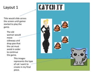 Layout 1
Title would slide across
the screen until gamer
started to play the
game.
The old
woman would
move
sideways and
drop poo that
the cat must
avoid in order
to continue
the game.
This images
represents the type
of cat I want to
create in my final
piece.
 
