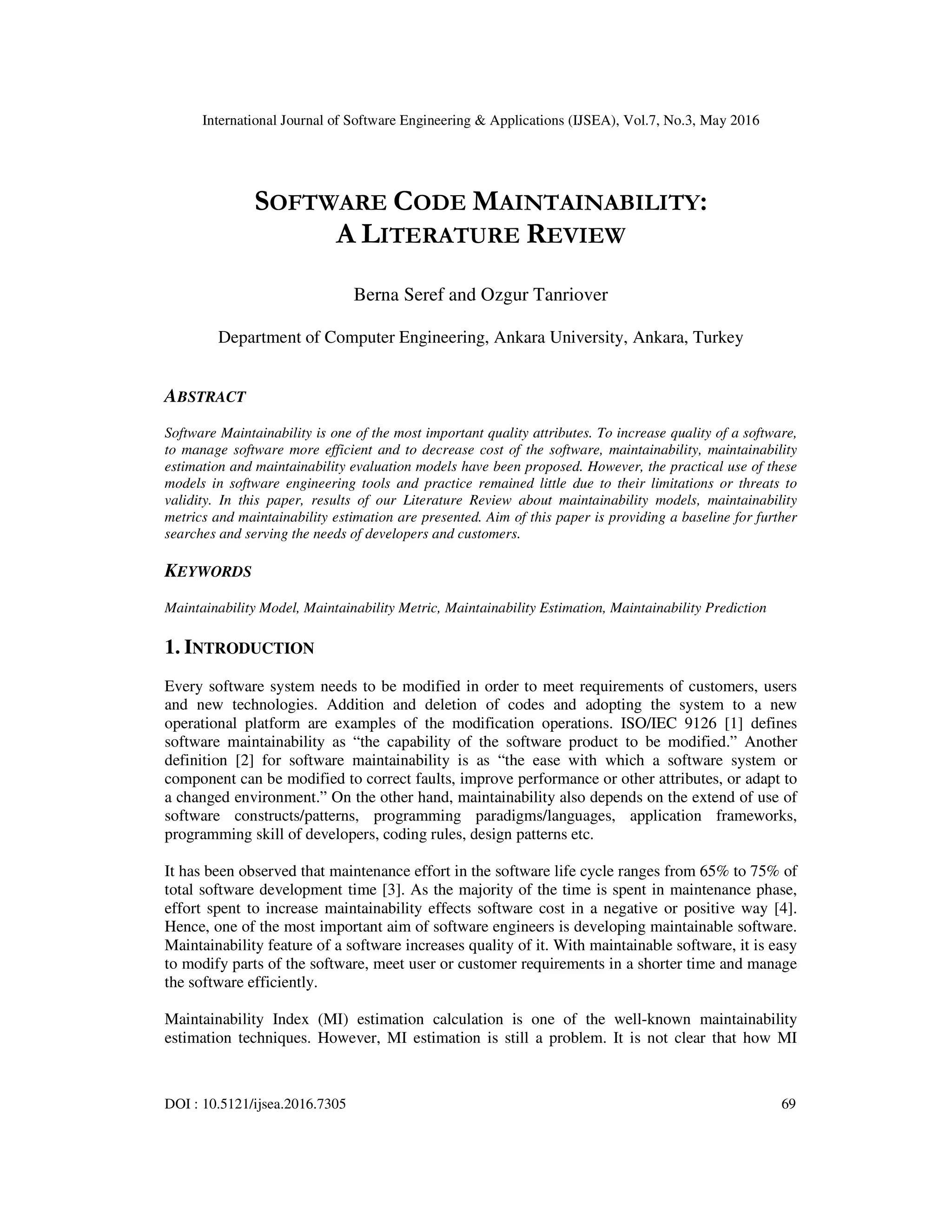 International Journal of Software Engineering & Applications (IJSEA), Vol.7, No.3, May 2016
DOI : 10.5121/ijsea.2016.7305 69
SOFTWARE CODE MAINTAINABILITY:
A LITERATURE REVIEW
Berna Seref and Ozgur Tanriover
Department of Computer Engineering, Ankara University, Ankara, Turkey
ABSTRACT
Software Maintainability is one of the most important quality attributes. To increase quality of a software,
to manage software more efficient and to decrease cost of the software, maintainability, maintainability
estimation and maintainability evaluation models have been proposed. However, the practical use of these
models in software engineering tools and practice remained little due to their limitations or threats to
validity. In this paper, results of our Literature Review about maintainability models, maintainability
metrics and maintainability estimation are presented. Aim of this paper is providing a baseline for further
searches and serving the needs of developers and customers.
KEYWORDS
Maintainability Model, Maintainability Metric, Maintainability Estimation, Maintainability Prediction
1. INTRODUCTION
Every software system needs to be modified in order to meet requirements of customers, users
and new technologies. Addition and deletion of codes and adopting the system to a new
operational platform are examples of the modification operations. ISO/IEC 9126 [1] defines
software maintainability as “the capability of the software product to be modified.” Another
definition [2] for software maintainability is as “the ease with which a software system or
component can be modified to correct faults, improve performance or other attributes, or adapt to
a changed environment.” On the other hand, maintainability also depends on the extend of use of
software constructs/patterns, programming paradigms/languages, application frameworks,
programming skill of developers, coding rules, design patterns etc.
It has been observed that maintenance effort in the software life cycle ranges from 65% to 75% of
total software development time [3]. As the majority of the time is spent in maintenance phase,
effort spent to increase maintainability effects software cost in a negative or positive way [4].
Hence, one of the most important aim of software engineers is developing maintainable software.
Maintainability feature of a software increases quality of it. With maintainable software, it is easy
to modify parts of the software, meet user or customer requirements in a shorter time and manage
the software efficiently.
Maintainability Index (MI) estimation calculation is one of the well-known maintainability
estimation techniques. However, MI estimation is still a problem. It is not clear that how MI
 