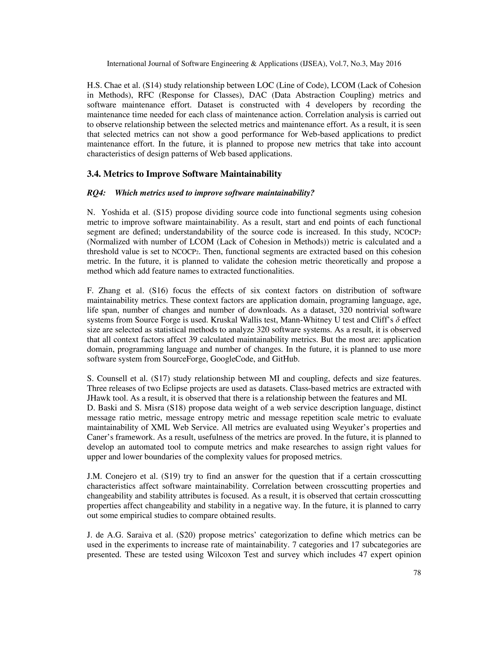 International Journal of Software Engineering & Applications (IJSEA), Vol.7, No.3, May 2016
78
H.S. Chae et al. (S14) study relationship between LOC (Line of Code), LCOM (Lack of Cohesion
in Methods), RFC (Response for Classes), DAC (Data Abstraction Coupling) metrics and
software maintenance effort. Dataset is constructed with 4 developers by recording the
maintenance time needed for each class of maintenance action. Correlation analysis is carried out
to observe relationship between the selected metrics and maintenance effort. As a result, it is seen
that selected metrics can not show a good performance for Web-based applications to predict
maintenance effort. In the future, it is planned to propose new metrics that take into account
characteristics of design patterns of Web based applications.
3.4. Metrics to Improve Software Maintainability
RQ4: Which metrics used to improve software maintainability?
N. Yoshida et al. (S15) propose dividing source code into functional segments using cohesion
metric to improve software maintainability. As a result, start and end points of each functional
segment are defined; understandability of the source code is increased. In this study, NCOCP2
(Normalized with number of LCOM (Lack of Cohesion in Methods)) metric is calculated and a
threshold value is set to NCOCP2. Then, functional segments are extracted based on this cohesion
metric. In the future, it is planned to validate the cohesion metric theoretically and propose a
method which add feature names to extracted functionalities.
F. Zhang et al. (S16) focus the effects of six context factors on distribution of software
maintainability metrics. These context factors are application domain, programing language, age,
life span, number of changes and number of downloads. As a dataset, 320 nontrivial software
systems from Source Forge is used. Kruskal Wallis test, Mann-Whitney U test and Cliff’s δ effect
size are selected as statistical methods to analyze 320 software systems. As a result, it is observed
that all context factors affect 39 calculated maintainability metrics. But the most are: application
domain, programming language and number of changes. In the future, it is planned to use more
software system from SourceForge, GoogleCode, and GitHub.
S. Counsell et al. (S17) study relationship between MI and coupling, defects and size features.
Three releases of two Eclipse projects are used as datasets. Class-based metrics are extracted with
JHawk tool. As a result, it is observed that there is a relationship between the features and MI.
D. Baski and S. Misra (S18) propose data weight of a web service description language, distinct
message ratio metric, message entropy metric and message repetition scale metric to evaluate
maintainability of XML Web Service. All metrics are evaluated using Weyuker’s properties and
Caner’s framework. As a result, usefulness of the metrics are proved. In the future, it is planned to
develop an automated tool to compute metrics and make researches to assign right values for
upper and lower boundaries of the complexity values for proposed metrics.
J.M. Conejero et al. (S19) try to find an answer for the question that if a certain crosscutting
characteristics affect software maintainability. Correlation between crosscutting properties and
changeability and stability attributes is focused. As a result, it is observed that certain crosscutting
properties affect changeability and stability in a negative way. In the future, it is planned to carry
out some empirical studies to compare obtained results.
J. de A.G. Saraiva et al. (S20) propose metrics’ categorization to define which metrics can be
used in the experiments to increase rate of maintainability. 7 categories and 17 subcategories are
presented. These are tested using Wilcoxon Test and survey which includes 47 expert opinion
 