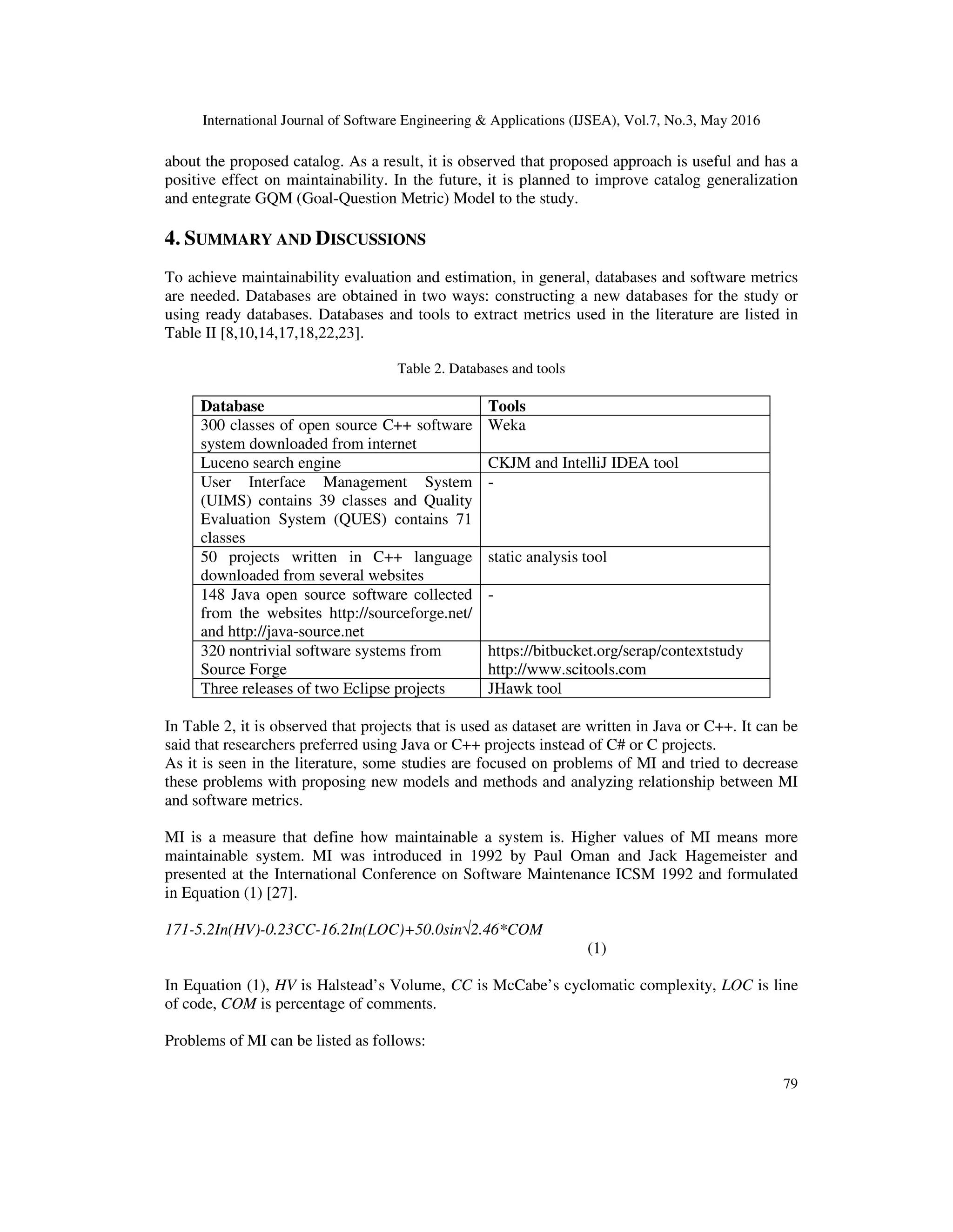 International Journal of Software Engineering & Applications (IJSEA), Vol.7, No.3, May 2016
79
about the proposed catalog. As a result, it is observed that proposed approach is useful and has a
positive effect on maintainability. In the future, it is planned to improve catalog generalization
and entegrate GQM (Goal-Question Metric) Model to the study.
4. SUMMARY AND DISCUSSIONS
To achieve maintainability evaluation and estimation, in general, databases and software metrics
are needed. Databases are obtained in two ways: constructing a new databases for the study or
using ready databases. Databases and tools to extract metrics used in the literature are listed in
Table II [8,10,14,17,18,22,23].
Table 2. Databases and tools
Database Tools
300 classes of open source C++ software
system downloaded from internet
Weka
Luceno search engine CKJM and IntelliJ IDEA tool
User Interface Management System
(UIMS) contains 39 classes and Quality
Evaluation System (QUES) contains 71
classes
-
50 projects written in C++ language
downloaded from several websites
static analysis tool
148 Java open source software collected
from the websites http://sourceforge.net/
and http://java-source.net
-
320 nontrivial software systems from
Source Forge
https://bitbucket.org/serap/contextstudy
http://www.scitools.com
Three releases of two Eclipse projects JHawk tool
In Table 2, it is observed that projects that is used as dataset are written in Java or C++. It can be
said that researchers preferred using Java or C++ projects instead of C# or C projects.
As it is seen in the literature, some studies are focused on problems of MI and tried to decrease
these problems with proposing new models and methods and analyzing relationship between MI
and software metrics.
MI is a measure that define how maintainable a system is. Higher values of MI means more
maintainable system. MI was introduced in 1992 by Paul Oman and Jack Hagemeister and
presented at the International Conference on Software Maintenance ICSM 1992 and formulated
in Equation (1) [27].
171-5.2In(HV)-0.23CC-16.2In(LOC)+50.0sin√2.46*COM
(1)
In Equation (1), HV is Halstead’s Volume, CC is McCabe’s cyclomatic complexity, LOC is line
of code, COM is percentage of comments.
Problems of MI can be listed as follows:
 