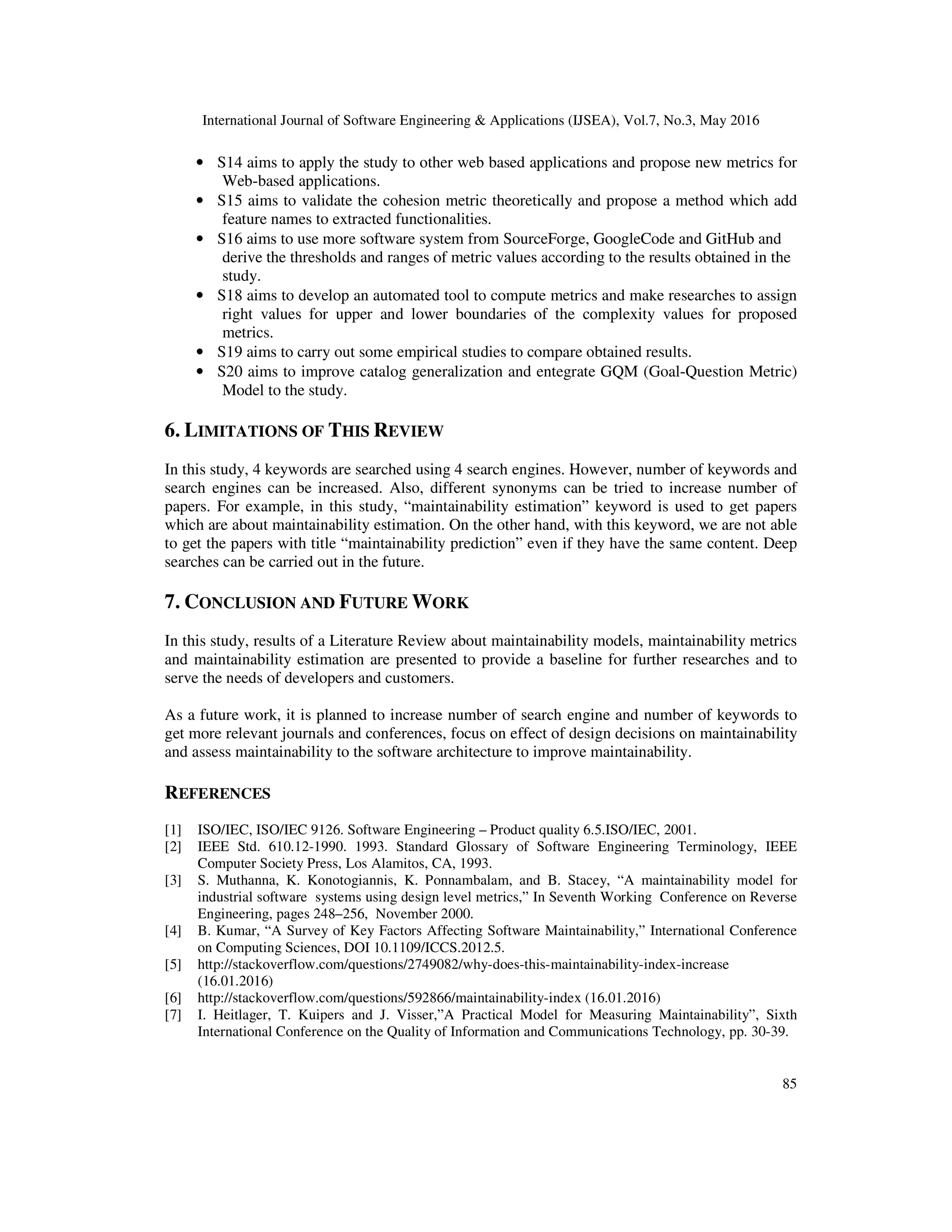 International Journal of Software Engineering & Applications (IJSEA), Vol.7, No.3, May 2016
85
• S14 aims to apply the study to other web based applications and propose new metrics for
Web-based applications.
• S15 aims to validate the cohesion metric theoretically and propose a method which add
feature names to extracted functionalities.
• S16 aims to use more software system from SourceForge, GoogleCode and GitHub and
derive the thresholds and ranges of metric values according to the results obtained in the
study.
• S18 aims to develop an automated tool to compute metrics and make researches to assign
right values for upper and lower boundaries of the complexity values for proposed
metrics.
• S19 aims to carry out some empirical studies to compare obtained results.
• S20 aims to improve catalog generalization and entegrate GQM (Goal-Question Metric)
Model to the study.
6. LIMITATIONS OF THIS REVIEW
In this study, 4 keywords are searched using 4 search engines. However, number of keywords and
search engines can be increased. Also, different synonyms can be tried to increase number of
papers. For example, in this study, “maintainability estimation” keyword is used to get papers
which are about maintainability estimation. On the other hand, with this keyword, we are not able
to get the papers with title “maintainability prediction” even if they have the same content. Deep
searches can be carried out in the future.
7. CONCLUSION AND FUTURE WORK
In this study, results of a Literature Review about maintainability models, maintainability metrics
and maintainability estimation are presented to provide a baseline for further researches and to
serve the needs of developers and customers.
As a future work, it is planned to increase number of search engine and number of keywords to
get more relevant journals and conferences, focus on effect of design decisions on maintainability
and assess maintainability to the software architecture to improve maintainability.
REFERENCES
[1] ISO/IEC, ISO/IEC 9126. Software Engineering – Product quality 6.5.ISO/IEC, 2001.
[2] IEEE Std. 610.12-1990. 1993. Standard Glossary of Software Engineering Terminology, IEEE
Computer Society Press, Los Alamitos, CA, 1993.
[3] S. Muthanna, K. Konotogiannis, K. Ponnambalam, and B. Stacey, “A maintainability model for
industrial software systems using design level metrics,” In Seventh Working Conference on Reverse
Engineering, pages 248–256, November 2000.
[4] B. Kumar, “A Survey of Key Factors Affecting Software Maintainability,” International Conference
on Computing Sciences, DOI 10.1109/ICCS.2012.5.
[5] http://stackoverflow.com/questions/2749082/why-does-this-maintainability-index-increase
(16.01.2016)
[6] http://stackoverflow.com/questions/592866/maintainability-index (16.01.2016)
[7] I. Heitlager, T. Kuipers and J. Visser,”A Practical Model for Measuring Maintainability”, Sixth
International Conference on the Quality of Information and Communications Technology, pp. 30-39.
 