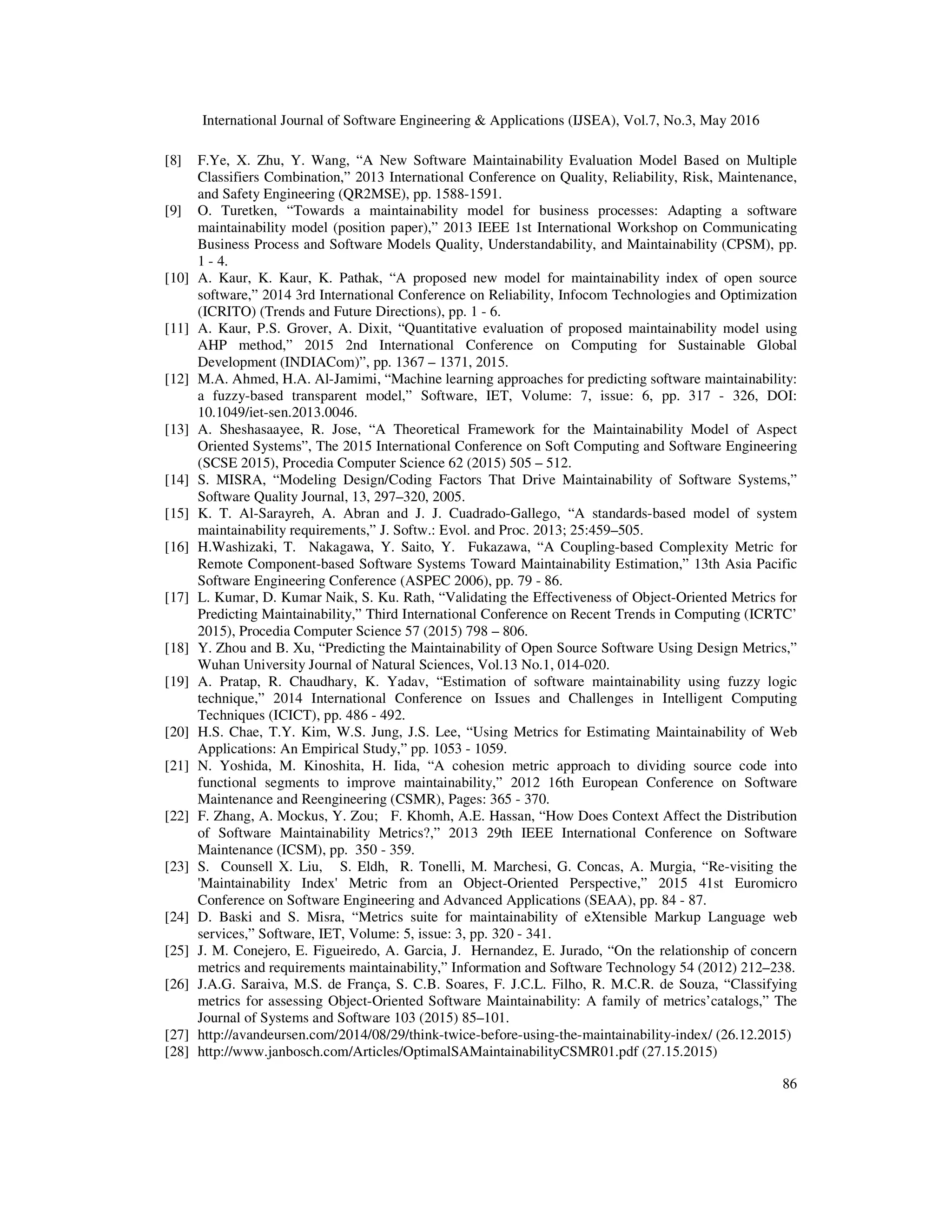 International Journal of Software Engineering & Applications (IJSEA), Vol.7, No.3, May 2016
86
[8] F.Ye, X. Zhu, Y. Wang, “A New Software Maintainability Evaluation Model Based on Multiple
Classifiers Combination,” 2013 International Conference on Quality, Reliability, Risk, Maintenance,
and Safety Engineering (QR2MSE), pp. 1588-1591.
[9] O. Turetken, “Towards a maintainability model for business processes: Adapting a software
maintainability model (position paper),” 2013 IEEE 1st International Workshop on Communicating
Business Process and Software Models Quality, Understandability, and Maintainability (CPSM), pp.
1 - 4.
[10] A. Kaur, K. Kaur, K. Pathak, “A proposed new model for maintainability index of open source
software,” 2014 3rd International Conference on Reliability, Infocom Technologies and Optimization
(ICRITO) (Trends and Future Directions), pp. 1 - 6.
[11] A. Kaur, P.S. Grover, A. Dixit, “Quantitative evaluation of proposed maintainability model using
AHP method,” 2015 2nd International Conference on Computing for Sustainable Global
Development (INDIACom)”, pp. 1367 – 1371, 2015.
[12] M.A. Ahmed, H.A. Al-Jamimi, “Machine learning approaches for predicting software maintainability:
a fuzzy-based transparent model,” Software, IET, Volume: 7, issue: 6, pp. 317 - 326, DOI:
10.1049/iet-sen.2013.0046.
[13] A. Sheshasaayee, R. Jose, “A Theoretical Framework for the Maintainability Model of Aspect
Oriented Systems”, The 2015 International Conference on Soft Computing and Software Engineering
(SCSE 2015), Procedia Computer Science 62 (2015) 505 – 512.
[14] S. MISRA, “Modeling Design/Coding Factors That Drive Maintainability of Software Systems,”
Software Quality Journal, 13, 297–320, 2005.
[15] K. T. Al-Sarayreh, A. Abran and J. J. Cuadrado-Gallego, “A standards-based model of system
maintainability requirements,” J. Softw.: Evol. and Proc. 2013; 25:459–505.
[16] H.Washizaki, T. Nakagawa, Y. Saito, Y. Fukazawa, “A Coupling-based Complexity Metric for
Remote Component-based Software Systems Toward Maintainability Estimation,” 13th Asia Pacific
Software Engineering Conference (ASPEC 2006), pp. 79 - 86.
[17] L. Kumar, D. Kumar Naik, S. Ku. Rath, “Validating the Effectiveness of Object-Oriented Metrics for
Predicting Maintainability,” Third International Conference on Recent Trends in Computing (ICRTC’
2015), Procedia Computer Science 57 (2015) 798 – 806.
[18] Y. Zhou and B. Xu, “Predicting the Maintainability of Open Source Software Using Design Metrics,”
Wuhan University Journal of Natural Sciences, Vol.13 No.1, 014-020.
[19] A. Pratap, R. Chaudhary, K. Yadav, “Estimation of software maintainability using fuzzy logic
technique,” 2014 International Conference on Issues and Challenges in Intelligent Computing
Techniques (ICICT), pp. 486 - 492.
[20] H.S. Chae, T.Y. Kim, W.S. Jung, J.S. Lee, “Using Metrics for Estimating Maintainability of Web
Applications: An Empirical Study,” pp. 1053 - 1059.
[21] N. Yoshida, M. Kinoshita, H. Iida, “A cohesion metric approach to dividing source code into
functional segments to improve maintainability,” 2012 16th European Conference on Software
Maintenance and Reengineering (CSMR), Pages: 365 - 370.
[22] F. Zhang, A. Mockus, Y. Zou; F. Khomh, A.E. Hassan, “How Does Context Affect the Distribution
of Software Maintainability Metrics?,” 2013 29th IEEE International Conference on Software
Maintenance (ICSM), pp. 350 - 359.
[23] S. Counsell X. Liu, S. Eldh, R. Tonelli, M. Marchesi, G. Concas, A. Murgia, “Re-visiting the
'Maintainability Index' Metric from an Object-Oriented Perspective,” 2015 41st Euromicro
Conference on Software Engineering and Advanced Applications (SEAA), pp. 84 - 87.
[24] D. Baski and S. Misra, “Metrics suite for maintainability of eXtensible Markup Language web
services,” Software, IET, Volume: 5, issue: 3, pp. 320 - 341.
[25] J. M. Conejero, E. Figueiredo, A. Garcia, J. Hernandez, E. Jurado, “On the relationship of concern
metrics and requirements maintainability,” Information and Software Technology 54 (2012) 212–238.
[26] J.A.G. Saraiva, M.S. de França, S. C.B. Soares, F. J.C.L. Filho, R. M.C.R. de Souza, “Classifying
metrics for assessing Object-Oriented Software Maintainability: A family of metrics’catalogs,” The
Journal of Systems and Software 103 (2015) 85–101.
[27] http://avandeursen.com/2014/08/29/think-twice-before-using-the-maintainability-index/ (26.12.2015)
[28] http://www.janbosch.com/Articles/OptimalSAMaintainabilityCSMR01.pdf (27.15.2015)
 