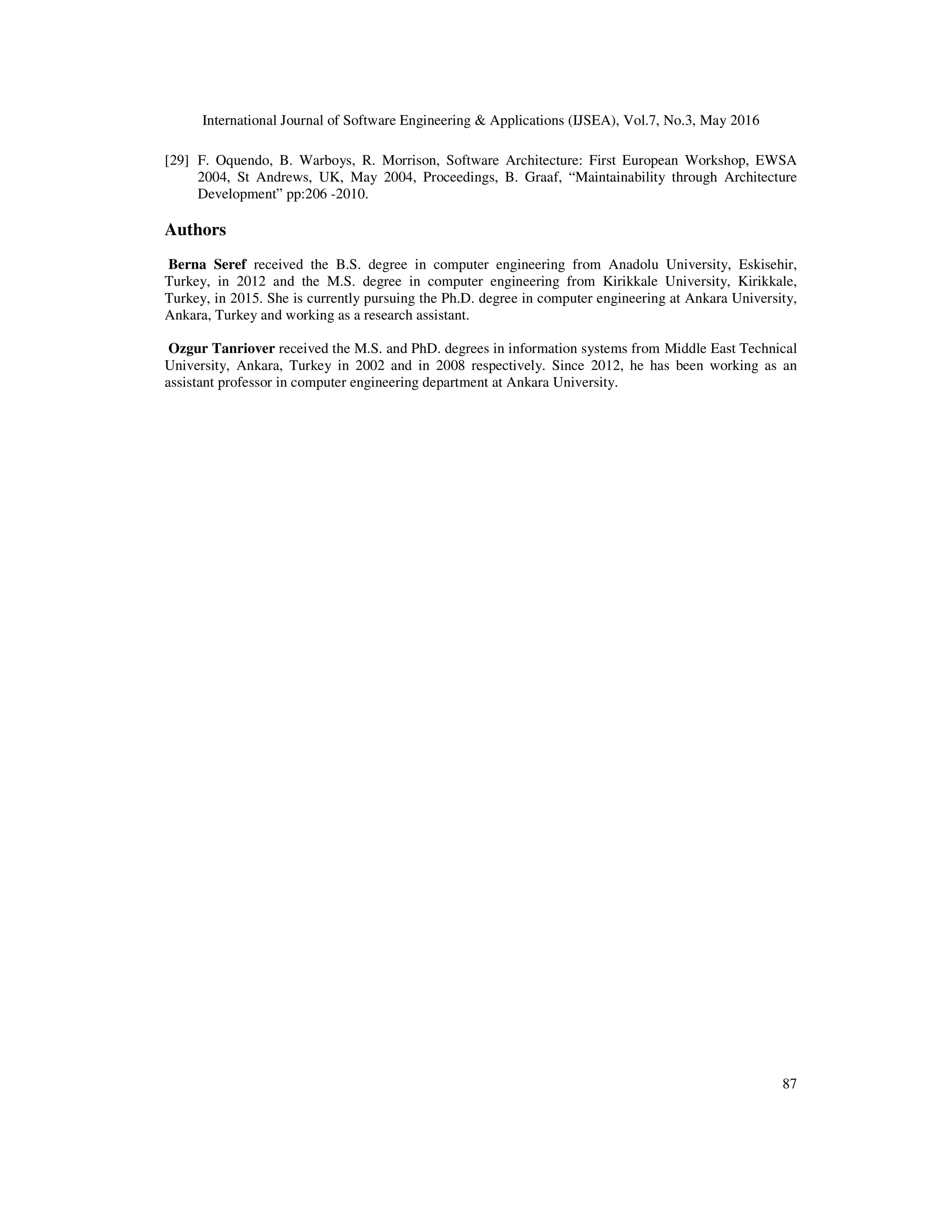 International Journal of Software Engineering & Applications (IJSEA), Vol.7, No.3, May 2016
87
[29] F. Oquendo, B. Warboys, R. Morrison, Software Architecture: First European Workshop, EWSA
2004, St Andrews, UK, May 2004, Proceedings, B. Graaf, “Maintainability through Architecture
Development” pp:206 -2010.
Authors
Berna Seref received the B.S. degree in computer engineering from Anadolu University, Eskisehir,
Turkey, in 2012 and the M.S. degree in computer engineering from Kirikkale University, Kirikkale,
Turkey, in 2015. She is currently pursuing the Ph.D. degree in computer engineering at Ankara University,
Ankara, Turkey and working as a research assistant.
Ozgur Tanriover received the M.S. and PhD. degrees in information systems from Middle East Technical
University, Ankara, Turkey in 2002 and in 2008 respectively. Since 2012, he has been working as an
assistant professor in computer engineering department at Ankara University.
 