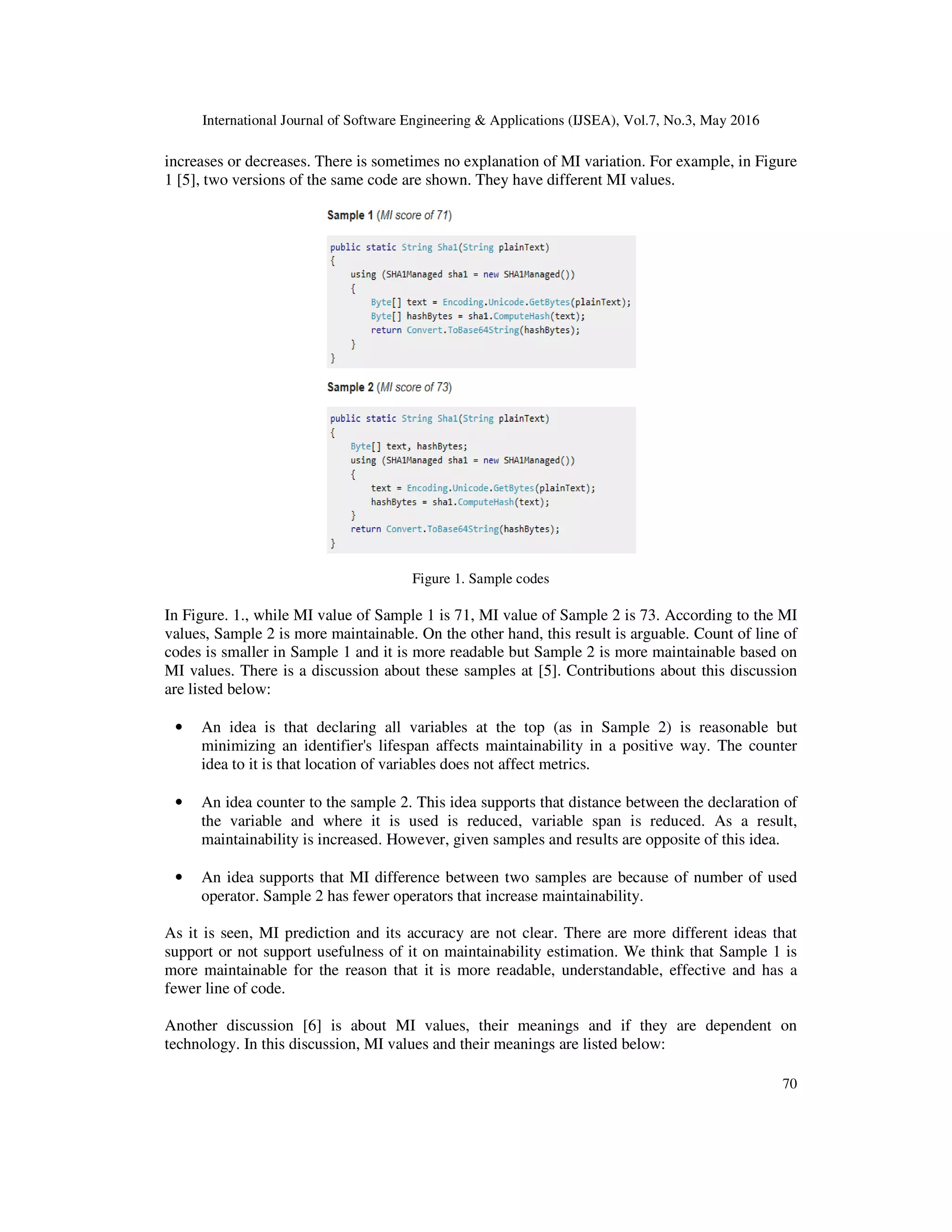 International Journal of Software Engineering & Applications (IJSEA), Vol.7, No.3, May 2016
70
increases or decreases. There is sometimes no explanation of MI variation. For example, in Figure
1 [5], two versions of the same code are shown. They have different MI values.
Figure 1. Sample codes
In Figure. 1., while MI value of Sample 1 is 71, MI value of Sample 2 is 73. According to the MI
values, Sample 2 is more maintainable. On the other hand, this result is arguable. Count of line of
codes is smaller in Sample 1 and it is more readable but Sample 2 is more maintainable based on
MI values. There is a discussion about these samples at [5]. Contributions about this discussion
are listed below:
• An idea is that declaring all variables at the top (as in Sample 2) is reasonable but
minimizing an identifier's lifespan affects maintainability in a positive way. The counter
idea to it is that location of variables does not affect metrics.
• An idea counter to the sample 2. This idea supports that distance between the declaration of
the variable and where it is used is reduced, variable span is reduced. As a result,
maintainability is increased. However, given samples and results are opposite of this idea.
• An idea supports that MI difference between two samples are because of number of used
operator. Sample 2 has fewer operators that increase maintainability.
As it is seen, MI prediction and its accuracy are not clear. There are more different ideas that
support or not support usefulness of it on maintainability estimation. We think that Sample 1 is
more maintainable for the reason that it is more readable, understandable, effective and has a
fewer line of code.
Another discussion [6] is about MI values, their meanings and if they are dependent on
technology. In this discussion, MI values and their meanings are listed below:
 