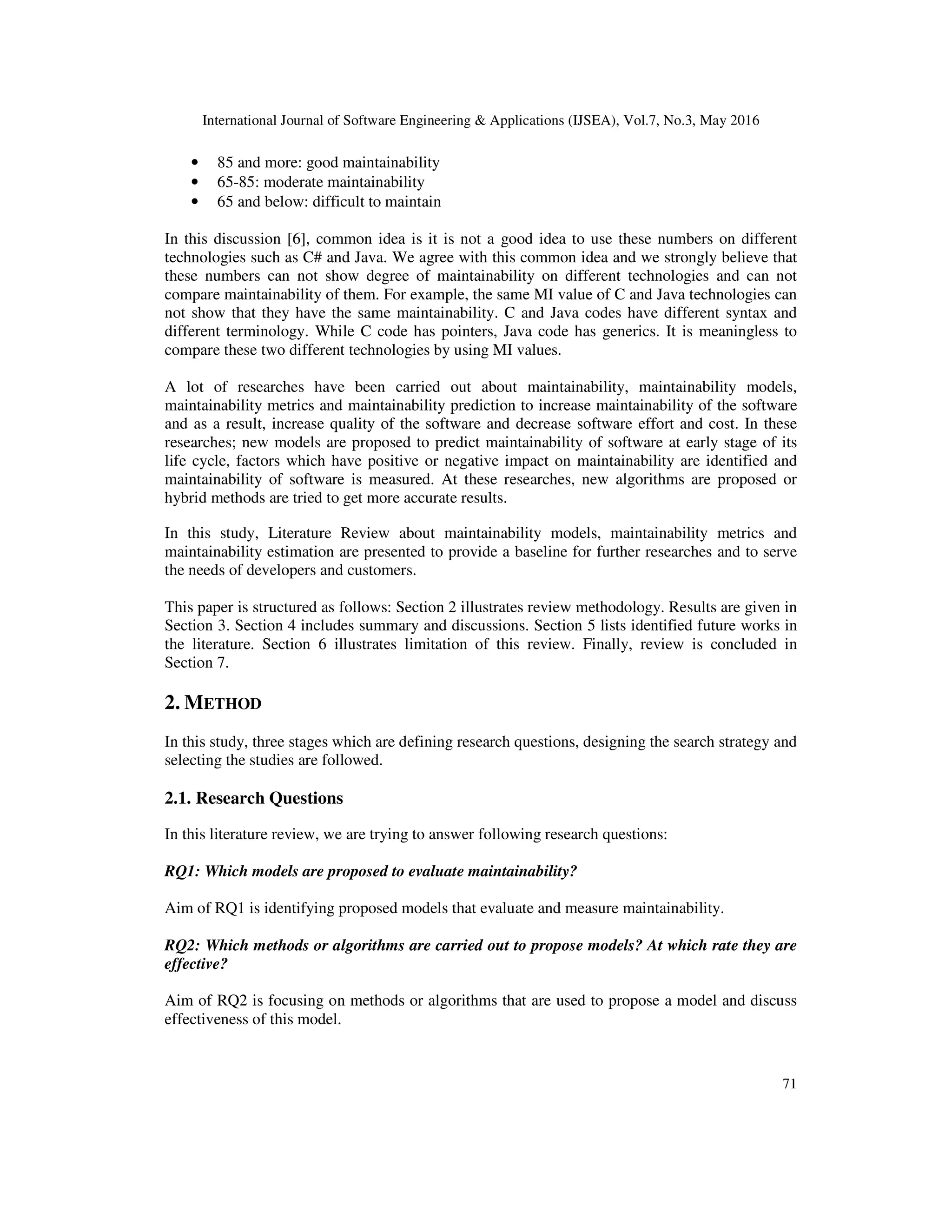 International Journal of Software Engineering & Applications (IJSEA), Vol.7, No.3, May 2016
71
• 85 and more: good maintainability
• 65-85: moderate maintainability
• 65 and below: difficult to maintain
In this discussion [6], common idea is it is not a good idea to use these numbers on different
technologies such as C# and Java. We agree with this common idea and we strongly believe that
these numbers can not show degree of maintainability on different technologies and can not
compare maintainability of them. For example, the same MI value of C and Java technologies can
not show that they have the same maintainability. C and Java codes have different syntax and
different terminology. While C code has pointers, Java code has generics. It is meaningless to
compare these two different technologies by using MI values.
A lot of researches have been carried out about maintainability, maintainability models,
maintainability metrics and maintainability prediction to increase maintainability of the software
and as a result, increase quality of the software and decrease software effort and cost. In these
researches; new models are proposed to predict maintainability of software at early stage of its
life cycle, factors which have positive or negative impact on maintainability are identified and
maintainability of software is measured. At these researches, new algorithms are proposed or
hybrid methods are tried to get more accurate results.
In this study, Literature Review about maintainability models, maintainability metrics and
maintainability estimation are presented to provide a baseline for further researches and to serve
the needs of developers and customers.
This paper is structured as follows: Section 2 illustrates review methodology. Results are given in
Section 3. Section 4 includes summary and discussions. Section 5 lists identified future works in
the literature. Section 6 illustrates limitation of this review. Finally, review is concluded in
Section 7.
2. METHOD
In this study, three stages which are defining research questions, designing the search strategy and
selecting the studies are followed.
2.1. Research Questions
In this literature review, we are trying to answer following research questions:
RQ1: Which models are proposed to evaluate maintainability?
Aim of RQ1 is identifying proposed models that evaluate and measure maintainability.
RQ2: Which methods or algorithms are carried out to propose models? At which rate they are
effective?
Aim of RQ2 is focusing on methods or algorithms that are used to propose a model and discuss
effectiveness of this model.
 
