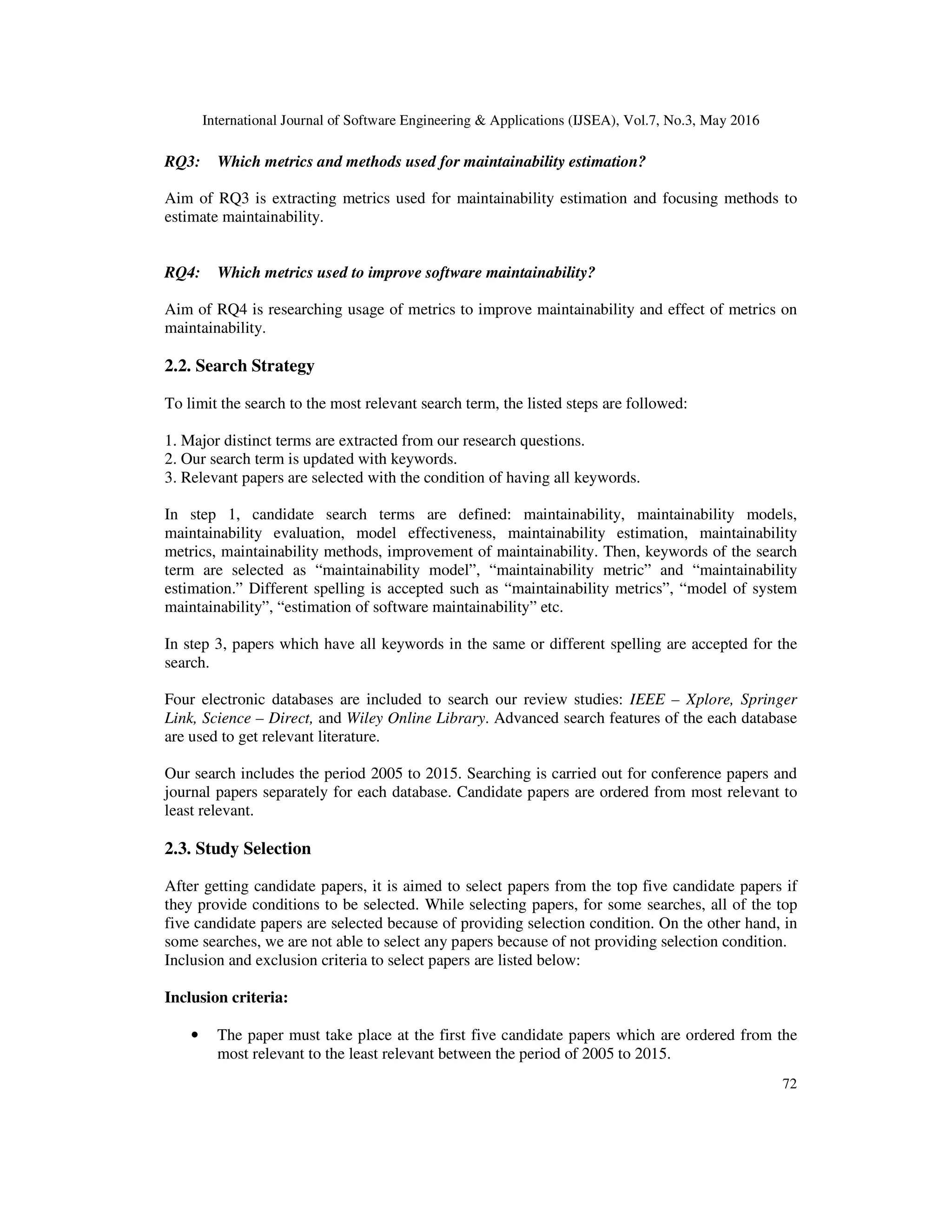 International Journal of Software Engineering & Applications (IJSEA), Vol.7, No.3, May 2016
72
RQ3: Which metrics and methods used for maintainability estimation?
Aim of RQ3 is extracting metrics used for maintainability estimation and focusing methods to
estimate maintainability.
RQ4: Which metrics used to improve software maintainability?
Aim of RQ4 is researching usage of metrics to improve maintainability and effect of metrics on
maintainability.
2.2. Search Strategy
To limit the search to the most relevant search term, the listed steps are followed:
1. Major distinct terms are extracted from our research questions.
2. Our search term is updated with keywords.
3. Relevant papers are selected with the condition of having all keywords.
In step 1, candidate search terms are defined: maintainability, maintainability models,
maintainability evaluation, model effectiveness, maintainability estimation, maintainability
metrics, maintainability methods, improvement of maintainability. Then, keywords of the search
term are selected as “maintainability model”, “maintainability metric” and “maintainability
estimation.” Different spelling is accepted such as “maintainability metrics”, “model of system
maintainability”, “estimation of software maintainability” etc.
In step 3, papers which have all keywords in the same or different spelling are accepted for the
search.
Four electronic databases are included to search our review studies: IEEE – Xplore, Springer
Link, Science – Direct, and Wiley Online Library. Advanced search features of the each database
are used to get relevant literature.
Our search includes the period 2005 to 2015. Searching is carried out for conference papers and
journal papers separately for each database. Candidate papers are ordered from most relevant to
least relevant.
2.3. Study Selection
After getting candidate papers, it is aimed to select papers from the top five candidate papers if
they provide conditions to be selected. While selecting papers, for some searches, all of the top
five candidate papers are selected because of providing selection condition. On the other hand, in
some searches, we are not able to select any papers because of not providing selection condition.
Inclusion and exclusion criteria to select papers are listed below:
Inclusion criteria:
• The paper must take place at the first five candidate papers which are ordered from the
most relevant to the least relevant between the period of 2005 to 2015.
 