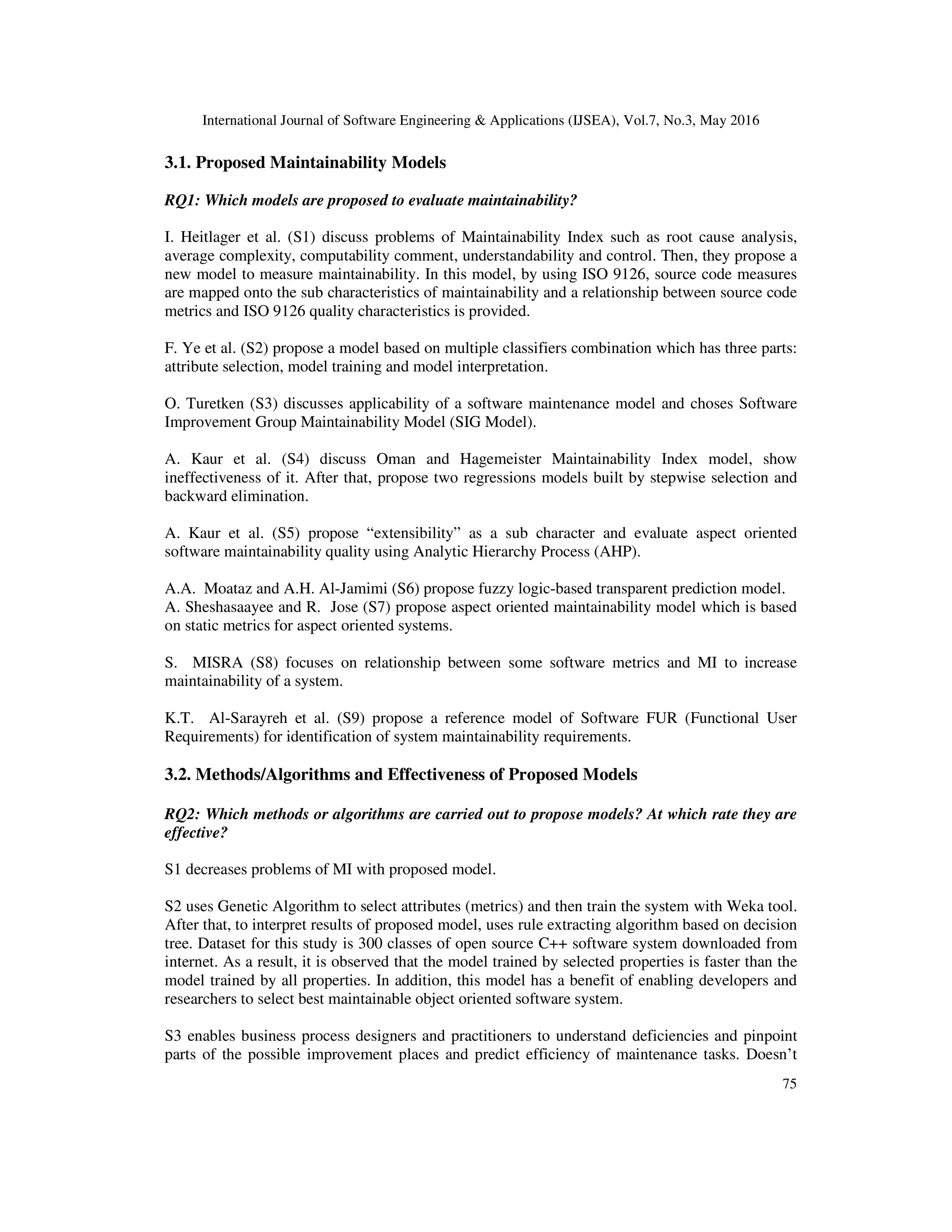 International Journal of Software Engineering & Applications (IJSEA), Vol.7, No.3, May 2016
75
3.1. Proposed Maintainability Models
RQ1: Which models are proposed to evaluate maintainability?
I. Heitlager et al. (S1) discuss problems of Maintainability Index such as root cause analysis,
average complexity, computability comment, understandability and control. Then, they propose a
new model to measure maintainability. In this model, by using ISO 9126, source code measures
are mapped onto the sub characteristics of maintainability and a relationship between source code
metrics and ISO 9126 quality characteristics is provided.
F. Ye et al. (S2) propose a model based on multiple classifiers combination which has three parts:
attribute selection, model training and model interpretation.
O. Turetken (S3) discusses applicability of a software maintenance model and choses Software
Improvement Group Maintainability Model (SIG Model).
A. Kaur et al. (S4) discuss Oman and Hagemeister Maintainability Index model, show
ineffectiveness of it. After that, propose two regressions models built by stepwise selection and
backward elimination.
A. Kaur et al. (S5) propose “extensibility” as a sub character and evaluate aspect oriented
software maintainability quality using Analytic Hierarchy Process (AHP).
A.A. Moataz and A.H. Al-Jamimi (S6) propose fuzzy logic-based transparent prediction model.
A. Sheshasaayee and R. Jose (S7) propose aspect oriented maintainability model which is based
on static metrics for aspect oriented systems.
S. MISRA (S8) focuses on relationship between some software metrics and MI to increase
maintainability of a system.
K.T. Al-Sarayreh et al. (S9) propose a reference model of Software FUR (Functional User
Requirements) for identification of system maintainability requirements.
3.2. Methods/Algorithms and Effectiveness of Proposed Models
RQ2: Which methods or algorithms are carried out to propose models? At which rate they are
effective?
S1 decreases problems of MI with proposed model.
S2 uses Genetic Algorithm to select attributes (metrics) and then train the system with Weka tool.
After that, to interpret results of proposed model, uses rule extracting algorithm based on decision
tree. Dataset for this study is 300 classes of open source C++ software system downloaded from
internet. As a result, it is observed that the model trained by selected properties is faster than the
model trained by all properties. In addition, this model has a benefit of enabling developers and
researchers to select best maintainable object oriented software system.
S3 enables business process designers and practitioners to understand deficiencies and pinpoint
parts of the possible improvement places and predict efficiency of maintenance tasks. Doesn’t
 