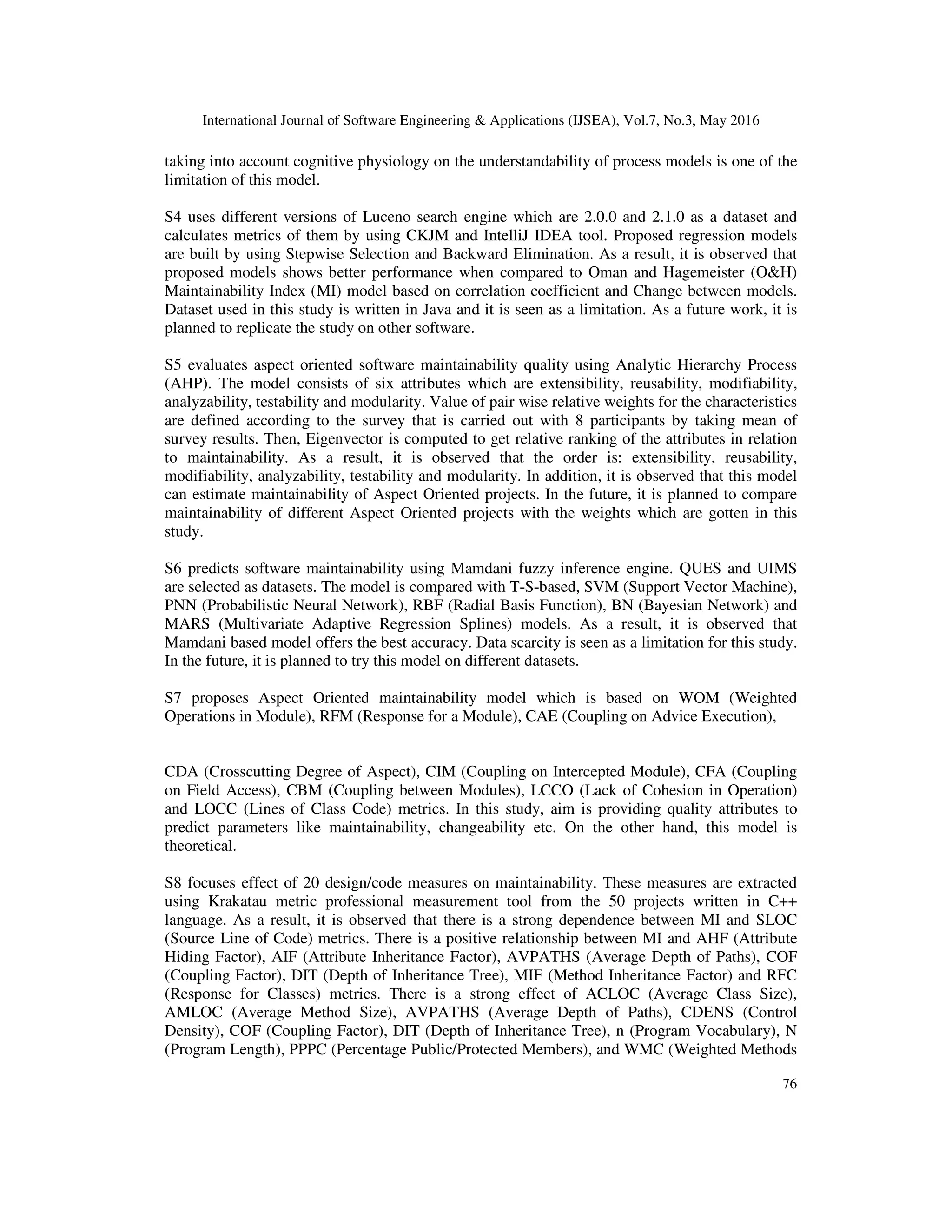 International Journal of Software Engineering & Applications (IJSEA), Vol.7, No.3, May 2016
76
taking into account cognitive physiology on the understandability of process models is one of the
limitation of this model.
S4 uses different versions of Luceno search engine which are 2.0.0 and 2.1.0 as a dataset and
calculates metrics of them by using CKJM and IntelliJ IDEA tool. Proposed regression models
are built by using Stepwise Selection and Backward Elimination. As a result, it is observed that
proposed models shows better performance when compared to Oman and Hagemeister (O&H)
Maintainability Index (MI) model based on correlation coefficient and Change between models.
Dataset used in this study is written in Java and it is seen as a limitation. As a future work, it is
planned to replicate the study on other software.
S5 evaluates aspect oriented software maintainability quality using Analytic Hierarchy Process
(AHP). The model consists of six attributes which are extensibility, reusability, modifiability,
analyzability, testability and modularity. Value of pair wise relative weights for the characteristics
are defined according to the survey that is carried out with 8 participants by taking mean of
survey results. Then, Eigenvector is computed to get relative ranking of the attributes in relation
to maintainability. As a result, it is observed that the order is: extensibility, reusability,
modifiability, analyzability, testability and modularity. In addition, it is observed that this model
can estimate maintainability of Aspect Oriented projects. In the future, it is planned to compare
maintainability of different Aspect Oriented projects with the weights which are gotten in this
study.
S6 predicts software maintainability using Mamdani fuzzy inference engine. QUES and UIMS
are selected as datasets. The model is compared with T-S-based, SVM (Support Vector Machine),
PNN (Probabilistic Neural Network), RBF (Radial Basis Function), BN (Bayesian Network) and
MARS (Multivariate Adaptive Regression Splines) models. As a result, it is observed that
Mamdani based model offers the best accuracy. Data scarcity is seen as a limitation for this study.
In the future, it is planned to try this model on different datasets.
S7 proposes Aspect Oriented maintainability model which is based on WOM (Weighted
Operations in Module), RFM (Response for a Module), CAE (Coupling on Advice Execution),
CDA (Crosscutting Degree of Aspect), CIM (Coupling on Intercepted Module), CFA (Coupling
on Field Access), CBM (Coupling between Modules), LCCO (Lack of Cohesion in Operation)
and LOCC (Lines of Class Code) metrics. In this study, aim is providing quality attributes to
predict parameters like maintainability, changeability etc. On the other hand, this model is
theoretical.
S8 focuses effect of 20 design/code measures on maintainability. These measures are extracted
using Krakatau metric professional measurement tool from the 50 projects written in C++
language. As a result, it is observed that there is a strong dependence between MI and SLOC
(Source Line of Code) metrics. There is a positive relationship between MI and AHF (Attribute
Hiding Factor), AIF (Attribute Inheritance Factor), AVPATHS (Average Depth of Paths), COF
(Coupling Factor), DIT (Depth of Inheritance Tree), MIF (Method Inheritance Factor) and RFC
(Response for Classes) metrics. There is a strong effect of ACLOC (Average Class Size),
AMLOC (Average Method Size), AVPATHS (Average Depth of Paths), CDENS (Control
Density), COF (Coupling Factor), DIT (Depth of Inheritance Tree), n (Program Vocabulary), N
(Program Length), PPPC (Percentage Public/Protected Members), and WMC (Weighted Methods
 