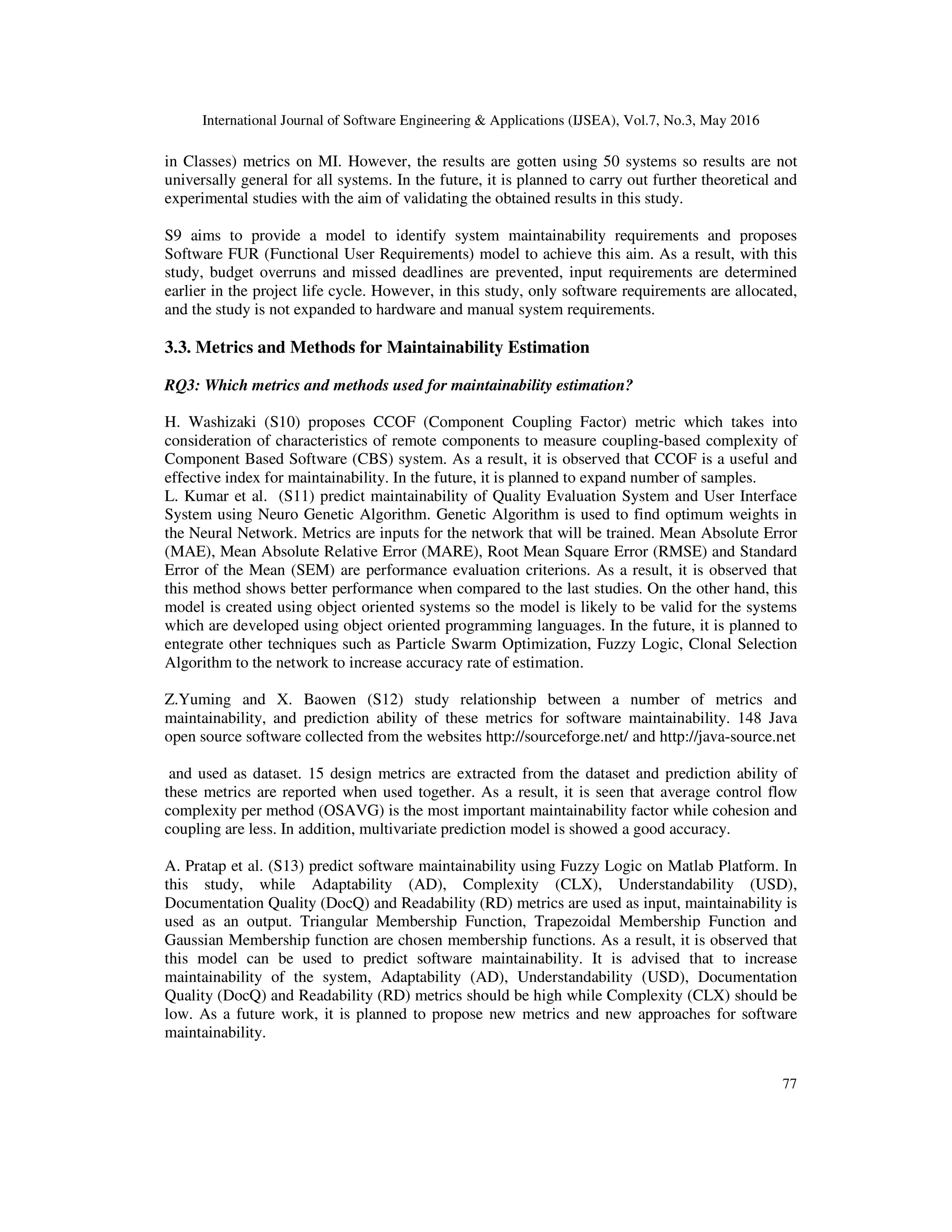 International Journal of Software Engineering & Applications (IJSEA), Vol.7, No.3, May 2016
77
in Classes) metrics on MI. However, the results are gotten using 50 systems so results are not
universally general for all systems. In the future, it is planned to carry out further theoretical and
experimental studies with the aim of validating the obtained results in this study.
S9 aims to provide a model to identify system maintainability requirements and proposes
Software FUR (Functional User Requirements) model to achieve this aim. As a result, with this
study, budget overruns and missed deadlines are prevented, input requirements are determined
earlier in the project life cycle. However, in this study, only software requirements are allocated,
and the study is not expanded to hardware and manual system requirements.
3.3. Metrics and Methods for Maintainability Estimation
RQ3: Which metrics and methods used for maintainability estimation?
H. Washizaki (S10) proposes CCOF (Component Coupling Factor) metric which takes into
consideration of characteristics of remote components to measure coupling-based complexity of
Component Based Software (CBS) system. As a result, it is observed that CCOF is a useful and
effective index for maintainability. In the future, it is planned to expand number of samples.
L. Kumar et al. (S11) predict maintainability of Quality Evaluation System and User Interface
System using Neuro Genetic Algorithm. Genetic Algorithm is used to find optimum weights in
the Neural Network. Metrics are inputs for the network that will be trained. Mean Absolute Error
(MAE), Mean Absolute Relative Error (MARE), Root Mean Square Error (RMSE) and Standard
Error of the Mean (SEM) are performance evaluation criterions. As a result, it is observed that
this method shows better performance when compared to the last studies. On the other hand, this
model is created using object oriented systems so the model is likely to be valid for the systems
which are developed using object oriented programming languages. In the future, it is planned to
entegrate other techniques such as Particle Swarm Optimization, Fuzzy Logic, Clonal Selection
Algorithm to the network to increase accuracy rate of estimation.
Z.Yuming and X. Baowen (S12) study relationship between a number of metrics and
maintainability, and prediction ability of these metrics for software maintainability. 148 Java
open source software collected from the websites http://sourceforge.net/ and http://java-source.net
and used as dataset. 15 design metrics are extracted from the dataset and prediction ability of
these metrics are reported when used together. As a result, it is seen that average control flow
complexity per method (OSAVG) is the most important maintainability factor while cohesion and
coupling are less. In addition, multivariate prediction model is showed a good accuracy.
A. Pratap et al. (S13) predict software maintainability using Fuzzy Logic on Matlab Platform. In
this study, while Adaptability (AD), Complexity (CLX), Understandability (USD),
Documentation Quality (DocQ) and Readability (RD) metrics are used as input, maintainability is
used as an output. Triangular Membership Function, Trapezoidal Membership Function and
Gaussian Membership function are chosen membership functions. As a result, it is observed that
this model can be used to predict software maintainability. It is advised that to increase
maintainability of the system, Adaptability (AD), Understandability (USD), Documentation
Quality (DocQ) and Readability (RD) metrics should be high while Complexity (CLX) should be
low. As a future work, it is planned to propose new metrics and new approaches for software
maintainability.
 