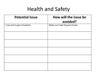Health and Safety
Potential Issue How will the issue be
avoided?
I may start to get a headache Make sure I take frequent breaks
 