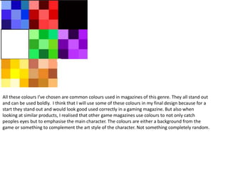 All these colours I’ve chosen are common colours used in magazines of this genre. They all stand out
and can be used boldly. I think that I will use some of these colours in my final design because for a
start they stand out and would look good used correctly in a gaming magazine. But also when
looking at similar products, I realised that other game magazines use colours to not only catch
peoples eyes but to emphasise the main character. The colours are either a background from the
game or something to complement the art style of the character. Not something completely random.
 