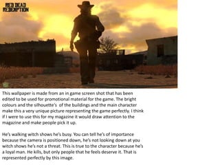 This wallpaper is made from an in game screen shot that has been
edited to be used for promotional material for the game. The bright
colours and the silhouette's of the buildings and the main character
make this a very unique picture representing the game perfectly. I think
if I were to use this for my magazine it would draw attention to the
magazine and make people pick it up.
He’s walking witch shows he’s busy. You can tell he’s of importance
because the camera is positioned down, he’s not looking down at you
witch shows he’s not a threat. This is true to the character because he’s
a loyal man. He kills, but only people that he feels deserve it. That is
represented perfectly by this image.
 