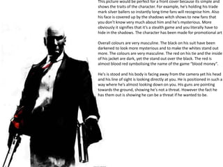 This picture would be perfect for a front cover because its simple and
shows the traits of the character. For example, he's holding his trade
mark silver ballers so instantly long time fans will recognise him. Also
his face is covered up by the shadows witch shows to new fans that
you don’t know very much about him and he's mysterious. More
obviously it signifies that it’s a stealth game and you literally have to
hide in the shadows. The character has been made for promotional art
Overall colours are very masculine. The black on his suit have been
darkened to look more mysterious and to make the whites stand out
more. The colours are very masculine. The red on his tie and the inside
of his jacket are dark, yet the stand out over the black. The red is
almost blood red symbolising the name of the game “blood money”.
He's is stood and his body is facing away from the camera yet his head
and his line of sight is looking directly at you. He is positioned in such a
way where he's almost looking down on you. His guns are pointing
towards the ground, showing he's not a threat. However the fact he
has them out is showing he can be a threat if he wanted to be.
 