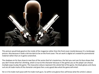 This picture would look good on the inside of the magazine rather than the front cover mostly because it’s a landscape
picture. Also because it looks a bit too dark to be on the front cover. The art work is digital art created for promotional
material rather than an in game screenshot.
The shadows on his face show to new fans of the series that he's mysterious, the fact you cant see his face shows that
you don’t know what he's thinking, witch is true to the character because in the games you as the player can choose
multiple ways to play the game. The masculine colours represent the whole feel of the game, the black gloves and sharp
suit are all trade marks of the character and gives fans a very good idea what the game will entail.
He is in his trade mark pose with his trade mark guns. So within one glance fans will know what the article is about.
 