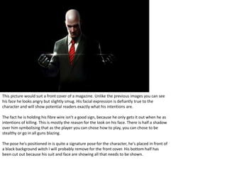 This picture would suit a front cover of a magazine. Unlike the previous images you can see
his face he looks angry but slightly smug. His facial expression is defiantly true to the
character and will show potential readers exactly what his intentions are.
The fact he is holding his fibre wire isn’t a good sign, because he only gets it out when he as
intentions of killing. This is mostly the reason for the look on his face. There is half a shadow
over him symbolising that as the player you can chose how to play, you can chose to be
stealthy or go in all guns blazing.
The pose he's positioned in is quite a signature pose for the character, he's placed in front of
a black background witch I will probably remove for the front cover. His bottom half has
been cut out because his suit and face are showing all that needs to be shown.
 