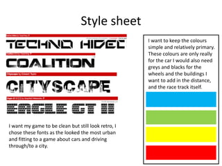 Style sheet
I want to keep the colours
simple and relatively primary.
These colours are only really
for the car I would also need
greys and blacks for the
wheels and the buildings I
want to add in the distance,
and the race track itself.
I want my game to be clean but still look retro, I
chose these fonts as the looked the most urban
and fitting to a game about cars and driving
through/to a city.
 