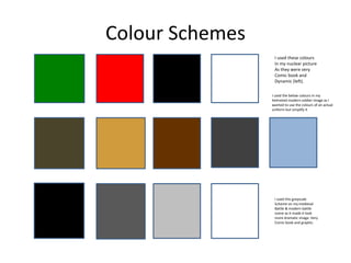 Colour Schemes
I used these colours
In my nuclear picture
As they were very
Comic book and
Dynamic (left).
I used the below colours in my
helmeted modern soldier image as I
wanted to use the colours of an actual
uniform but simplify it
I used this greyscale
Scheme on my medieval
Battle & modern battle
scene as it made it look
more dramatic image. Very
Comic book and graphic.
 